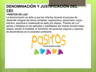 DENOMINACIÓN Y JUSTIFICACIÓN DEL
CEI:
“PASITOS DE LUZ”
La denominación se debe a que los infantes durante el proceso de
desarrollo integral (de forma completa: cognoscitiva, psicomotriz, socio-
efectivo, espiritual e intelectual) es dado por etapas, “Pasitos de Luz”
aporta y fortalece en las aptitudes y habilidades del infante durante estas
etapas, siendo la finalidad, la formación de personas seguras y capaces
de desarrollarse en la sociedad cambiante.
 