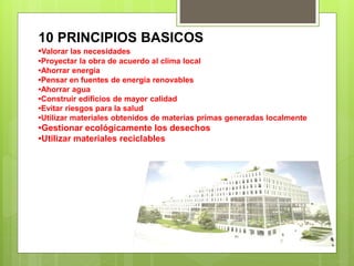 10 PRINCIPIOS BASICOS
•Valorar las necesidades
•Proyectar la obra de acuerdo al clima local
•Ahorrar energía
•Pensar en fuentes de energía renovables
•Ahorrar agua
•Construir edificios de mayor calidad
•Evitar riesgos para la salud
•Utilizar materiales obtenidos de materias primas generadas localmente
•Gestionar ecológicamente los desechos
•Utilizar materiales reciclables
 