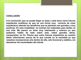 CONCLUSIÓN
A la conclusión que se puede llegar en base a este tema como futuros
arquitectos analíticos es que es una forma muy correcta de crear
arquitectura además los beneficios que se plantean son grandes y muy
positivas. En esta modalidad se reciclan los materiales para darles un
uso más. Me parece un tema muy interesante y extenso ya que
podemos hablar de todo sobre esto, sobre grandes obras,
compararlos, en fin. Pienso que como futuros arquitectos es nuestro
deber informarnos acerca de lo que sucede en la sociedad ya que
nosotros incorporamos arte dentro de ella, arte funcional y estética, sin
abandonar las necesidades del cliente.
 