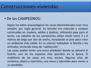 Construcciones-viviendas De los CAMPESINOS:Según los datos arqueológicos las casas altomedievales eran muy simples, por regla general. Su tamaño era reducido y estaban construidas en madera, adobe y piedras, utilizando paja para el techo. Las cabañas de los campesinos solían medir entre 2 y 6 metros de largo por dos de ancho, horadando el piso para crear un ambiente más cálido. En su interior habitaban la familia y los animales, sirviendo estos de "calefacción".Las casas podían tener una cerca alrededor donde se ubicaría el huerto, uno de los espacios más queridos en la época. El mobiliario de las casas era muy escaso. Algunas ollas de cerámica, platos y marmitas, una mesa y taburetes para comer a su alrededor.