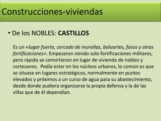 Construcciones-viviendas De los NOBLES: CASTILLOSConstrucciones-viviendas De los MONJES: MONASTERIOSEran una especie de ciudades en las que vivían los monjes. En ellos tenían la iglesia, las estancias comunes de los monjes y el Abad, las habitaciones, alrededor de un claustro o patio central; la biblioteca, donde se copiaban libros a mano, una zona para los peregrinos (hospedería) y los campos de alrededor, donde trabajaban los monjes. A medida que pasaron los años, los monasterios se fueron haciendo más grandes y muchos campesinos trabajaban en esos campo dando un “alquiler” a los monjes. 