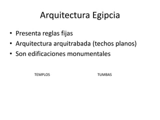 Arquitectura Egipcia
• Presenta reglas fijas
• Arquitectura arquitrabada (techos planos)
• Son edificaciones monumentales

        TEMPLOS              TUMBAS
 