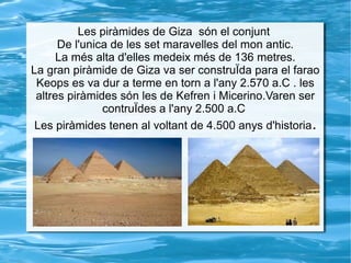 Les piràmides de Giza són el conjunt
De l'unica de les set maravelles del mon antic.
La més alta d'elles medeix més de 136 metres.
La gran piràmide de Giza va ser construÏda para el farao
Keops es va dur a terme en torn a l'any 2.570 a.C . les
altres piràmides són les de Kefren i Micerino.Varen ser
contruÏdes a l'any 2.500 a.C
Les piràmides tenen al voltant de 4.500 anys d'historia.
 