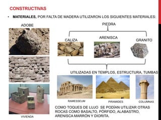CONSTRUCTIVAS
•    MATERIALES, POR FALTA DE MADERA UTILIZARON LOS SIGUIENTES MATERIALES:

         ADOBE                                  PIEDRA


                                              ARENISCA
                              CALIZA                            GRANITO




                                UTILIZADAS EN TEMPLOS, ESTRUCTURA, TUMBAS




                               RAMESSEUM           PIRAMIDES     COLUMNAS

                         COMO TOQUES DE LUJO SE PODÍAN UTILIZAR OTRAS
                         ROCAS COMO BASALTO, PÓRFIDO, ALABASTRO,
        VIVIENDA         ARENISCA MARRÓN Y DIORITA.
 