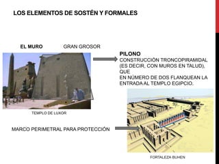 LOS ELEMENTOS DE SOSTÉN Y FORMALES




  EL MURO          GRAN GROSOR
                                   PILONO
                                   CONSTRUCCIÓN TRONCOPIRAMIDAL
                                   (ES DECIR, CON MUROS EN TALUD),
                                   QUE
                                   EN NÚMERO DE DOS FLANQUEAN LA
                                   ENTRADA AL TEMPLO EGIPCIO.




      TEMPLO DE LUXOR



MARCO PERIMETRAL PARA PROTECCIÓN
 