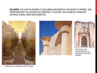 PILARES: ES UNA PILASTRA O COLUMNA ADOSADO A UN MURO O PARED, SIN
PROPORCIÓN FIJA ENTRE SU GRUESO Y ALTURA, NO CUMPLE FUNCION
ESTRUCTURAL SINO DECORATIVA
 