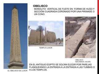 OBELISCO
   MONOLITO VERTICAL DE FUSTE EN FORMA DE HUSO Y
   SECCIÓN CUADRADA CORONADO POR UNA PIRÁMIDE O
   UN CONO.




EN EL ANTIGUO EGIPTO SE SOLÍAN ELEGIR POR PAREJAS
FLANQUEANDO LA ENTRADA A LA ENTRADA A LAS TUMBAS O
A LOS TEMPLOS.
 