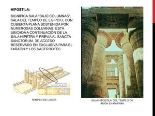 HIPÓSTILA:
SIGNIFICA SALA "BAJO COLUMNAS",
SALA DEL TEMPLO DE EGIPCIO, CON
CUBIERTA PLANA SOSTENIDA POR
NUMEROSAS COLUMNAS. ESTÁ
UBICADA A CONTINUACIÓN DE LA
SALA HIPÉTRA Y PREVIA AL SANCTA
SANCTORUM, DE ACCESO
RESERVADO EN EXCLUSIVA PARA EL
FARAÓN Y LOS SACERDOTES.
 