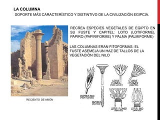 LA COLUMNA
SOPORTE MÁS CARACTERÍSTICO Y DISTINTIVO DE LA CIVILIZACIÓN EGIPCIA.


                           RECREA ESPECIES VEGETALES DE EGIPTO EN
                           SU FUSTE Y CAPITEL: LOTO (LOTIFORME),
                           PAPIRO (PAPIRIFORME) Y PALMA (PALMIFORME)

                           LAS COLUMNAS ERAN FITOFORMAS: EL
                           FUSTE ASEMEJA UN HAZ DE TALLOS DE LA
                           VEGETACIÓN DEL NILO
 