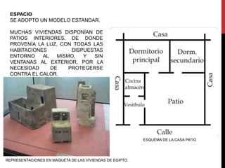 ESPACIO
 SE ADOPTO UN MODELO ESTANDAR.

 MUCHAS VIVIENDAS DISPONÍAN DE
 PATIOS INTERIORES, DE DONDE
 PROVENÍA LA LUZ, CON TODAS LAS
 HABITACIONES         DISPUESTAS
 ENTORNO    AL   MISMO,   Y  SIN
 VENTANAS AL EXTERIOR, POR LA
 NECESIDAD     DE    PROTEGERSE
 CONTRA EL CALOR.




                                                         ESQUEMA DE LA CASA PATIO




REPRESENTACIONES EN MAQUETA DE LAS VIVIENDAS DE EGIPTO
 