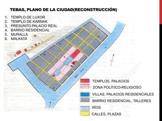 TEBAS, PLANO DE LA CIUDAD(RECONSTRUCCIÓN)
1.   TEMPLO DE LUXOR
2.   TEMPLO DE KARNAK
3.   PRESUNTO PALACIO REAL
4.   BARRIO RESIDENCIAL
5.   MURALLA
6.   MALKATA




                                    TEMPLOS, PALACIOS
                                    ZONA POLÍTICO-RELIGIOSO
                                    VILLAS, PALACIOS RESIDENCIALES
                                    BARRIO RESIDENCIAL, TALLERES
                                    RÍOS
                                    CALLES, PLAZAS
 