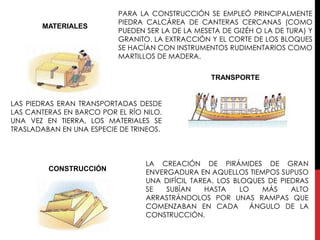 PARA LA CONSTRUCCIÓN SE EMPLEÓ PRINCIPALMENTE
                           PIEDRA CALCÁREA DE CANTERAS CERCANAS (COMO
       MATERIALES
                           PUEDEN SER LA DE LA MESETA DE GIZÉH O LA DE TURA) Y
                           GRANITO. LA EXTRACCIÓN Y EL CORTE DE LOS BLOQUES
                           SE HACÍAN CON INSTRUMENTOS RUDIMENTARIOS COMO
                           MARTILLOS DE MADERA.

                                                   TRANSPORTE


LAS PIEDRAS ERAN TRANSPORTADAS DESDE
LAS CANTERAS EN BARCO POR EL RÍO NILO.
UNA VEZ EN TIERRA, LOS MATERIALES SE
TRASLADABAN EN UNA ESPECIE DE TRINEOS.



                                  LA CREACIÓN DE PIRÁMIDES DE GRAN
         CONSTRUCCIÓN             ENVERGADURA EN AQUELLOS TIEMPOS SUPUSO
                                  UNA DIFÍCIL TAREA. LOS BLOQUES DE PIEDRAS
                                  SE   SUBÍAN    HASTA     LO   MÁS    ALTO
                                  ARRASTRÁNDOLOS POR UNAS RAMPAS QUE
                                  COMENZABAN EN CADA          ÁNGULO DE LA
                                  CONSTRUCCIÓN.
 