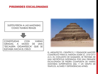 PIRÁMIDES ESCALONADAS




  SUSTITUYERON A LAS MASTABAS
     COMO TUMBAS REALES




CONSTITUIDAS     CON   VARIAS
GRADAS, A MODO DE UNA
"ESCALERA GIGANTESCA" QUE SE
ELEVABA HACIA EL CIELO
                                EL ARQUITECTO, CIENTÍFICO Y PENSADOR IMHOTEP
                                CONSTRUYÓ PARA EL FARAÓN ZOSER (C. 2737-2717
                                A.C.) EL CONJUNTO DE SAQQARA; SE TRATABA DE
                                UNA NECRÓPOLIS INTEGRADA POR UNA PIRÁMIDE
                                ESCALONADA DE PIEDRA COMPUESTA DE VARIAS
                                MASTABAS SUPERPUESTAS (06), Y UN GRUPO DE
                                TEMPLOS, ALTARES Y DEPENDENCIAS AFINES.
 