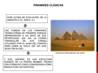 PIRÁMIDES CLÁSICAS



  FASE ÚLTIMA DE EVOLUCIÓN, DE LA
  DINASTÍA IV (C. 2500 A. C.).



LAS TUMBAS DE LOS FARAONES
TIENEN FORMA DE PIRÁMIDE PORQUE
REPRESENTAN A UN RAYO DE SOL
PETRIFICADO (DE AHÍ LA FORMA
TRIANGULAR    DE    SUS    CARAS)
UTILIZADO POR EL ALMA DEL FARAÓN
PARA SUBIR AL CIELO (DE AHÍ QUE
SEAN TAN ALTAS).
                                      CONJUNTO MONUMENTAL DE GIZHE


Y QUE, ADEMÁS, ES UNA ESCULTURA
GIGANTE DE LA PIEDRA BENBEN, PIEDRA
CON FORMA DE CONO CONSIDERADA COMO
MÁGICA POR LOS EGIPCIOS
 