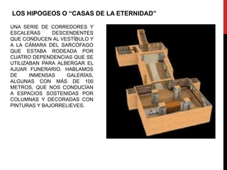 LOS HIPOGEOS O “CASAS DE LA ETERNIDAD”

UNA SERIE DE CORREDORES Y
ESCALERAS     DESCENDENTES
QUE CONDUCEN AL VESTÍBULO Y
A LA CÁMARA DEL SARCÓFAGO
QUE ESTABA RODEADA POR
CUATRO DEPENDENCIAS QUE SE
UTILIZABAN PARA ALBERGAR EL
AJUAR FUNERARIO. HABLAMOS
DE     INMENSAS    GALERÍAS,
ALGUNAS CON MÁS DE 100
METROS, QUE NOS CONDUCÍAN
A ESPACIOS SOSTENIDAS POR
COLUMNAS Y DECORADAS CON
PINTURAS Y BAJORRELIEVES.
 