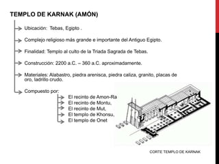 TEMPLO DE KARNAK (AMÓN)

   Ubicación: Tebas, Egipto .

   Complejo religioso más grande e importante del Antiguo Egipto.

   Finalidad: Templo al culto de la Triada Sagrada de Tebas.

   Construcción: 2200 a.C. – 360 a.C. aproximadamente.

   Materiales: Alabastro, piedra arenisca, piedra caliza, granito, placas de
   oro, ladrillo crudo.

   Compuesto por:
                       El recinto de Amon-Ra
                       El recinto de Montu,
                       El recinto de Mut,
                       El templo de Khonsu,
                       El templo de Onet




                                                               CORTE TEMPLO DE KARNAK
 