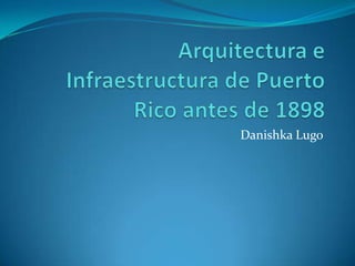 Arquitectura e Infraestructura de Puerto  Rico antes de 1898 Danishka Lugo 