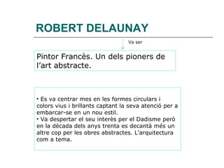 ROBERT DELAUNAY Pintor Francès. Un dels pioners de  l’art abstracte. Va ser Es va centrar mes en les formes circulars i colors vius i brillants captant la seva atenció per a embarcar-se en un nou estil. Va despertar el seu interès per el Dadisme però en la dècada dels anys trenta es decantà més un altre cop per les obres abstractes. L’arquitectura com a tema. 
