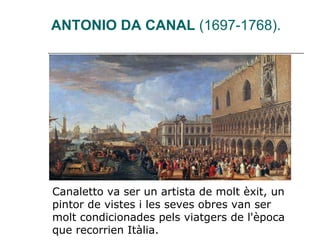   ANTONIO DA CANAL  (1697-1768). Canaletto va ser un artista de molt èxit, un pintor de vistes i les seves obres van ser molt condicionades pels viatgers de l'època que recorrien Itàlia. 