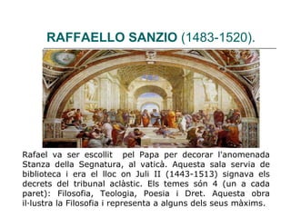 RAFFAELLO SANZIO  (1483-1520). Rafael va ser escollit  pel Papa per decorar l'anomenada Stanza della Segnatura, al vaticà. Aquesta sala servia de biblioteca i era el lloc on Juli II (1443-1513) signava els decrets del tribunal aclàstic. Els temes són 4 (un a cada paret): Filosofia, Teologia, Poesia i Dret. Aquesta obra il·lustra la Filosofia i representa a alguns dels seus màxims. 