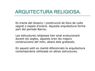 ARQUITECTURA RELIGIOSA. Es tracta del disseny i construcció de llocs de culte sagrat o espais d’oració. Aquesta arquitectura forma part del període Barroc. Les estructures religioses han anat evolucionant durant els segles, aquests eren les majors construccions del món, abans dels gratacels. En aquest estil es manté diferenciats la arquitectura contemporània utilitzada en altres estructures. 