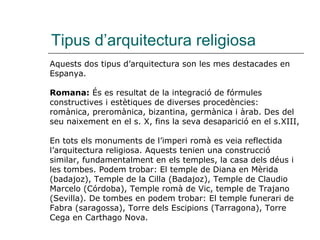 Tipus d’arquitectura religiosa Aquests dos tipus d’arquitectura son les mes destacades en Espanya. Romana:  És es resultat de la integració de fórmules constructives i estètiques de diverses procedències: romànica, preromànica, bizantina, germànica i àrab. Des del seu naixement en el s. X, fins la seva desaparició en el s.XIII,  En tots els monuments de l’imperi romà es veia reflectida l’arquitectura religiosa. Aquests tenien una construcció similar, fundamentalment en els temples, la casa dels déus i les tombes. Podem trobar:   El temple de Diana   en   Mèrida (badajoz), Temple de la Cilla (Badajoz), Temple de Claudio Marcelo (Córdoba), Temple romà de Vic, temple de Trajano (Sevilla). De tombes en podem trobar: El temple funerari de Fabra (saragossa), Torre dels Escipions (Tarragona), Torre Cega en Carthago Nova. 