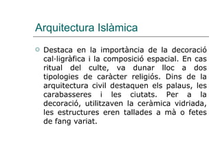 Arquitectura Islàmica Destaca en la importància de la decoració cal·ligràfica i la composició espacial. En cas ritual del culte, va dunar lloc a dos tipologies de caràcter religiós. Dins de la arquitectura civil destaquen els palaus, les carabasseres i les ciutats. Per a la decoració, utilitzaven la ceràmica vidriada, les estructures eren tallades a mà o fetes de fang variat. 