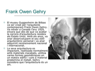 Frank Owen Gehry El museu Guggenheim de Bilbao va ser creat per l’arquitecte contemporani Frank Owen Gehry. Va néixer a Canadà l’any 1929, encara que des de que va acabar la carrera d’arquitectura resideix als Estats Units. Amb els anys, va anar desenvolupant el seu estil arquitectònic personal i va anar adquirint reconeixement nacional i internacional.  La seva arquitectura es impactant, realitzada normalment amb materials inacabats, utilitza varies formes geomètriques en un mateix edifici i com a material predomina el metall. Gehry considera que l’arquitectura és un art. 