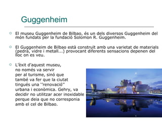 Guggenheim El museu Guggenheim de Bilbao, és un dels diversos Guggenheim del món fundats per la fundació Solomon R. Guggenheim.  El Guggenheim de Bilbao està construït amb una varietat de materials (pedra, vidre i metall...) provocant diferents sensacions depenen del lloc on es veu. L’èxit d’aquest museu, no només va servir per al turisme, sinó que també va fer que la ciutat  tingués una ‘’renovació’’  urbana i econòmica. Gehry, va  decidir no utilitzar acer inoxidable perque deia que no corresponia amb el cel de Bilbao.  