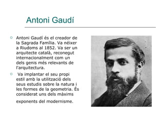 Antoni Gaudí Antoni Gaudí és el creador de la Sagrada Família. Va néixer a Riudoms al 1852. Va ser un arquitecte català, reconegut internacionalment com un dels genis més relevants de l'arquitectura. Va implantar el seu propi estil amb la utilització dels seus estudis sobre la natura i les formes de la geometria. És considerat uns dels màxims exponents del modernisme .   
