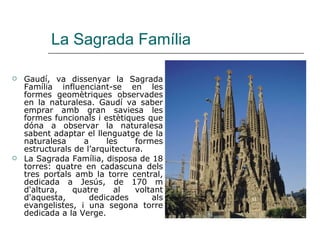 La Sagrada Família Gaudí, va dissenyar la Sagrada Família influenciant-se en les formes geomètriques observades en la naturalesa. Gaudí va saber emprar amb gran saviesa les formes funcionals i estètiques que dóna a observar la naturalesa sabent adaptar el llenguatge de la naturalesa a les formes estructurals de l’arquitectura.  La Sagrada Família, disposa de 18 torres: quatre en cadascuna dels tres portals amb la torre central, dedicada a Jesús, de 170 m d'altura, quatre al voltant d'aquesta, dedicades als evangelistes, i una segona torre dedicada a la Verge.  
