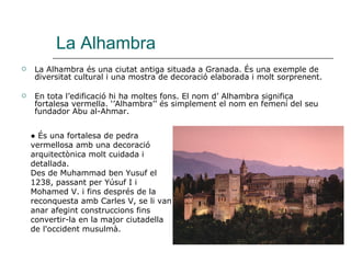 La Alhambra La Alhambra és una ciutat antiga situada a Granada. És una exemple de diversitat cultural i una mostra de decoració elaborada i molt sorprenent. En tota l’edificació hi ha moltes fons. El nom d’ Alhambra significa fortalesa vermella. ‘’Alhambra’’ és simplement el nom en femení del seu fundador Abu al-Ahmar. ●  És una fortalesa de pedra vermellosa amb una decoració arquitectònica molt cuidada i detallada.  Des de Muhammad ben Yusuf el 1238, passant per Yúsuf I i Mohamed V. i fins després de la reconquesta amb Carles V, se li van anar afegint construccions fins convertir-la en la major ciutadella de l'occident musulmà.  