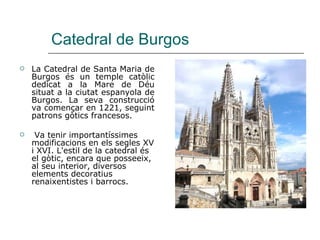 Catedral de Burgos La Catedral de Santa Maria de Burgos és un temple catòlic dedicat a la Mare de Déu situat a la ciutat espanyola de Burgos. La seva construcció va començar en 1221, seguint patrons gòtics francesos. Va tenir importantíssimes modificacions en els segles XV i XVI. L'estil de la catedral és el gòtic, encara que posseeix, al seu interior, diversos elements decoratius renaixentistes i barrocs.  