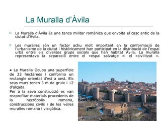 La Muralla d’Àvila La Muralla d'Àvila és una tanca militar romànica que envolta el casc antic de la ciutat d'Àvila. Les muralles són un factor actiu molt important en la conformació de l'urbanisme de la ciutat i històricament han participat en la distribució de l'espai urbà entre els diversos grups socials que han habitat Àvila. La muralla representava la separació entre el «espai salvatge »i el «civilitzat ». ●  La Muralla Ocupa una superfície de 33 hectàrees i conforma un rectangle orientat d'est a oest. Els seus murs tenen 3 m de gruix i 12 d'alçada.  Per a la seva construcció es van reaprofitar materials procedents de la necròpolis romana, construccions civils i de les velles muralles romana i visigòtica.  