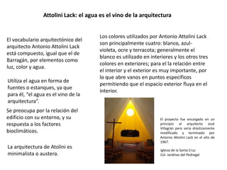 Attolini Lack: el agua es el vino de la arquitectura 
El vocabulario arquitectónico del 
arquitecto Antonio Attolini Lack 
está compuesto, igual que el de 
Barragán, por elementos como 
luz, color y agua. 
Los colores utilizados por Antonio Attolini Lack 
son principalmente cuatro: blanco, azul-violeta, 
ocre y terracota; generalmente el 
blanco es utilizado en interiores y los otros tres 
colores en exteriores; para el la relación entre 
el interior y el exterior es muy importante, por 
lo que abre vanos en puntos específicos 
permitiendo que el espacio exterior fluya en el 
interior. 
Utiliza el agua en forma de 
fuentes o estanques, ya que 
para él, “el agua es el vino de la 
arquitectura”. 
Se preocupa por la relación del 
edificio con su entorno, y su 
respuesta a los factores 
bioclimáticos. 
La arquitectura de Atolini es 
minimalista o austera. 
El proyecto fue encargado en un 
principio al arquitecto José 
Villagrán pero sería drásticamente 
modificado y terminado por 
Antonio Attolini Lack en el año de 
1967. 
Iglesia de la Santa Cruz 
Col. Jardines del Pedregal 
