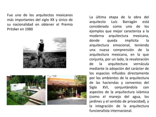 Fue uno de los arquitectos mexicanos 
más importantes del siglo XX y único de 
su nacionalidad en obtener el Premio 
Pritzker en 1980 
La última etapa de la obra del 
arquitecto Luís Barragán está 
considerada como uno de los 
ejemplos que mejor caracteriza a la 
moderna arquitectura mexicana, 
donde queda implícita la 
arquitectura emocional, teniendo 
una nueva comprensión de la 
arquitectura mexicana, en la que 
conjunta, por un lado, la revaloración 
de la arquitectura vernácula 
mediante la adopción del carácter de 
los espacios influidos directamente 
por los ambientes de la arquitectura 
de las haciendas y conventos del 
Siglo XVI, conjuntándola con 
aspectos de la arquitectura islámica 
(como el manejo del agua, los 
jardines y el sentido de privacidad), y 
la integración de la arquitectura 
funcionalista internacional. 
 
