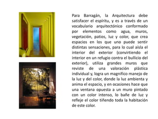 Para Barragán, la Arquitectura debe 
satisfacer el espíritu, y es a través de un 
vocabulario arquitectónico conformado 
por elementos como agua, muros, 
vegetación, patios, luz y color, que crea 
espacios en los que uno puede sentir 
distintas sensaciones, para lo cual aísla el 
interior del exterior (convirtiendo el 
interior en un refugio contra el bullicio del 
exterior), utiliza grandes muros que 
reviste de una valoración plástica 
individual y, logra un magnifico manejo de 
la luz y del color, donde la luz ambienta y 
anima el espacio, y en ocasiones hace que 
una ventana opuesta a un muro pintado 
con un color intenso, lo bañe de luz y 
refleje el color tiñendo toda la habitación 
de este color. 
 