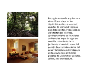 Barragán resume la arquitectura 
de su última etapa en los 
siguientes puntos: rescate del 
carácter de intimidad y reserva 
que deben de tener los espacios 
arquitectónicos internos, 
aprovechamiento de los valores 
ambientales a que da lugar un 
sensible tratamiento de la 
jardinería, el dominio visual del 
paisaje, la presencia acústica del 
agua y la traslación de imágenes 
de la arquitectura civil de los 
pueblos de Mazamitla y Corrales, 
Jalisco, a su arquitectura. 
 