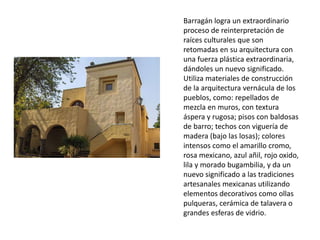 Barragán logra un extraordinario 
proceso de reinterpretación de 
raíces culturales que son 
retomadas en su arquitectura con 
una fuerza plástica extraordinaria, 
dándoles un nuevo significado. 
Utiliza materiales de construcción 
de la arquitectura vernácula de los 
pueblos, como: repellados de 
mezcla en muros, con textura 
áspera y rugosa; pisos con baldosas 
de barro; techos con viguería de 
madera (bajo las losas); colores 
intensos como el amarillo cromo, 
rosa mexicano, azul añil, rojo oxido, 
lila y morado bugambilia, y da un 
nuevo significado a las tradiciones 
artesanales mexicanas utilizando 
elementos decorativos como ollas 
pulqueras, cerámica de talavera o 
grandes esferas de vidrio. 
 