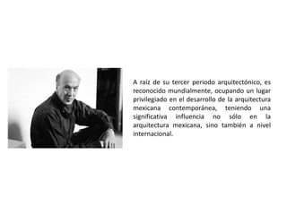 A raíz de su tercer periodo arquitectónico, es 
reconocido mundialmente, ocupando un lugar 
privilegiado en el desarrollo de la arquitectura 
mexicana contemporánea, teniendo una 
significativa influencia no sólo en la 
arquitectura mexicana, sino también a nivel 
internacional. 
 