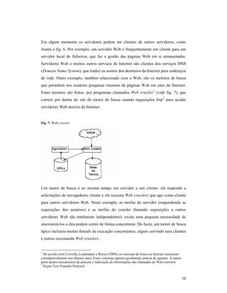 Em algum momento os servidores podem ser clientes de outros servidores, como
ilustra a fig. 6. Por exemplo, um servidor Web é frequentemente um cliente para um
servidor local de ficheiros, que faz a gestão das páginas Web em si armazenadas.
Servidores Web e muitos outros serviços de Internet são clientes dos serviços DNS
(Domain Name System), que traduz os nomes dos domínios da Internet para endereços
de rede. Outro exemplo, também relacionado com a Web, são os motores de busca
que permitem aos usuários pesquisar resumos de páginas Web em sites da Internet.
Estes resumos são feitos, por programas chamados Web crawler1 (vide fig. 7), que
correm por detrás do site do motor de busca usando requisições http2 para aceder
servidores Web através da Internet.


Fig. 7: Web crawler




Um motor de busca é ao mesmo tempo um servidor e um cliente: ele responde a
solicitações de navegadores cliente e ele executa Web crawlers que age como cliente
para outros servidores Web. Neste exemplo, as tarefas do servidor (respondendo as
requisições dos usuários) e as tarefas do crawler (fazendo requisições a outros
servidores Web são totalmente independentes); existe uma pequena necessidade de
sincronizá-los e eles podem correr de forma concorrente. De facto, um motor de busca
típico incluiria muitas threads de execução concorrentes, alguns servindo seus clientes
e outros executando Web crawlers .


1
  De acordo com Crovella, Lindemann e Reiser (2000), os sistemas de busca na Internet cresceram
consideravelmente nos últimos anos. Esses sistemas operam geralmente através de agentes. A maior
parte destes mecanismos de procura e indexação de informações são chamadas de Web crawlers.
2
  Hyper Text Transfer Protocol


                                                                                                   10
 