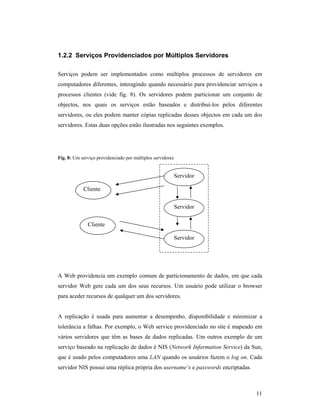 1.2.2 Serviços Providenciados por Múltiplos Servidores

Serviços podem ser implementados como múltiplos processos de servidores em
computadores diferentes, interagindo quando necessário para providenciar serviços a
processos clientes (vide fig. 8). Os servidores podem particionar um conjunto de
objectos, nos quais os serviços estão baseados e distribuí-los pelos diferentes
servidores, ou eles podem manter cópias replicadas desses objectos em cada um dos
servidores. Estas duas opções estão ilustradas nos seguintes exemplos.




Fig. 8: Um serviço providenciado por múltiplos servidores


                                                            Servidor

            Cliente


                                                            Servidor

              Cliente

                                                            Servidor




A Web providencia um exemplo comum de particionamento de dados, em que cada
servidor Web gere cada um dos seus recursos. Um usuário pode utilizar o browser
para aceder recursos de qualquer um dos servidores.


A replicação é usada para aumentar a desempenho, disponibilidade e minimizar a
tolerância a falhas. Por exemplo, o Web service providenciado no site é mapeado em
vários servidores que têm as bases de dados replicadas. Um outros exemplo de um
serviço baseado na replicação de dados é NIS (Network Information Service) da Sun,
que é usado pelos computadores uma LAN quando os usuários fazem o log on. Cada
servidor NIS possui uma réplica própria dos username’s e passwords encriptadas.



                                                                                  11
 