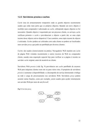1.2.3 Servidores proxies e caches

Cache área de armazenamento temporário onde se guarda objectos recentemente
usados que estão mais perto que os próprios objectos. Quando um novo objecto é
recebido num computador é adicionado ao cache, sobrepondo alguns objectos se for
necessário. Quando objecto é requisitado por um processo cliente, os serviços cache
verificam primeiro o cache e providenciam o objecto a partir daí, se uma cópia
recente desse objecto estiver disponível. Caso contrário, uma cópia recente do objecto
é solicitada. Caches podem ser colocados com cada cliente ou podem ser localizados
num servidor proxy que pode ser partilhado por diversos clientes.


Caches são usados extensivamente na prática. Navegadores Web mantém um cache
de página Web visitadas recentemente e outros recursos da Web no computador
cliente, usando uma requisição especial http para verificar se a página é recente no
servidor cache original, antes de mostrá-la ao cliente.


Servidores Web proxies (vide fig. 9) providencia um cache partilhado de recursos
Web para máquinas clientes num site ou para vários sites. O propósito de servidores
proxies é aumentar a disponibilidade e a desempenho do serviço diminuindo o tráfego
na rede e carga de processamento nos servidores Web. Servidores proxy podem
assumir outras funções, como por exemplo, serem usados para aceder remotamente
um servidor Web por meio de um firewall.


Fig. 9: Servidor proxy




                                                                                   12
 