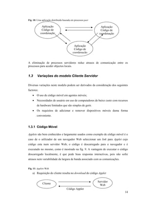 Fig. 10: Uma aplicação distribuída baseada em processos peer

             Aplicação                                           Aplicação
             Código de                                           Código de
            coordenação                                         coordenação



                                             Aplicação
                                             Código de
                                            coordenação


A eliminação de processos servidores reduz atrasos de comunicação entre os
processos para aceder objectos locais.


1.3      Variações do modelo Cliente Servidor

Diversas variações neste modelo podem ser derivados da consideração dos seguintes
factores:
    •   O uso de código móvel em agentes móveis;
    •   Necessidades de usuário em uso de computadores de baixo custo com recursos
        de hardware limitados que são simples de gerir.
    •   Os requisitos de adicionar e remover dispositivos móveis duma forma
        conveniente.


1.3.1 Código Móvel

Applets são bem conhecidos e largamente usados como exemplo de código móvel é o
caso de o utilizador de um navegador Web seleccionar um link para Applet cujo
código esta num servidor Web; o código é descarregado para o navegador e é
executado no mesmo, como é mostrado na fig. 9. A vantagem de executar o código
descarregado localmente, é que pode boas respostas interactivas, pois não sofre
atrasos nem variabilidade da largura de banda associado com as comunicações.


Fig. 11: Applets Web
    a) Requisição do cliente resulta no download do código Applet

                                                               Servidor
              Cliente
                                                                Web
                                      Código Applet
                                                                               14
 