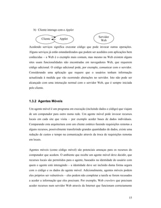 b) Cliente interage com o Applet

                                                        Servidor
             Cliente    Applet
                                                         Web

Acedendo serviços significa executar código que pode invocar outras operações.
Alguns serviços já estão estandardizados que podem ser acedidos com aplicações bem
conhecidas – a Web é o exemplo mais comum, mas mesmo na Web existem alguns
sites usam funcionalidades não encontradas em navegadores Web, que requerem
código adicional. O código adicional pode, por exemplo, comunicar com o servidor.
Considerando uma aplicação que requere que o usuários tenham informação
actualizada à medida que vão ocorrendo alterações no servidor. Isto não pode ser
alcançado com uma interacção normal com o servidor Web, que é sempre iniciada
pelo cliente.



1.3.2 Agentes Móveis

Um agente móvel é um programa em execução (incluindo dados e código) que viajam
de um computador para outro numa rede. Um agente móvel pode invocar recursos
locais em cada site que visita – por exemplo aceder bases de dados individuais.
Comparando esta arquitectura com um cliente estático fazendo requisições remotas a
alguns recursos, possivelmente transferindo grandes quantidades de dados, existe uma
redução de custos e tempo na comunicação através da troca de requisições remotas
em locais.


Agentes móveis (como código móvel) são potenciais ameaças para os recursos do
computador que acedem. O ambiente que recebe um agente móvel deve decidir, que
recursos locais são permitidos para o agente, baseados na identidade do usuário com
quem o agente está interagindo – a identidade deve ser incluído duma forma segura
com o código e os dados do agente móvel. Adicionalmente, agentes móveis podem
eles próprios ser vulneráveis – eles podem não completar a tarefa se forem recusados
a aceder a informação que eles precisam. Por exemplo, Web crawlers que precisam
aceder recursos num servidor Web através da Internet que funcionam correctamente



                                                                                 15
 