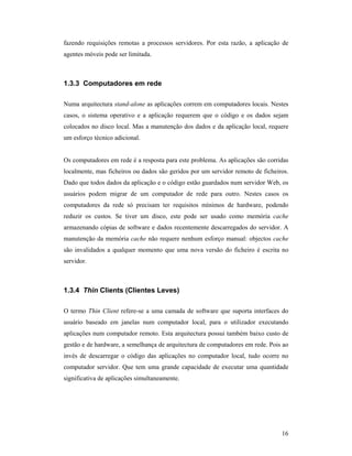 fazendo requisições remotas a processos servidores. Por esta razão, a aplicação de
agentes móveis pode ser limitada.



1.3.3 Computadores em rede

Numa arquitectura stand-alone as aplicações correm em computadores locais. Nestes
casos, o sistema operativo e a aplicação requerem que o código e os dados sejam
colocados no disco local. Mas a manutenção dos dados e da aplicação local, requere
um esforço técnico adicional.


Os computadores em rede é a resposta para este problema. As aplicações são corridas
localmente, mas ficheiros ou dados são geridos por um servidor remoto de ficheiros.
Dado que todos dados da aplicação e o código estão guardados num servidor Web, os
usuários podem migrar de um computador de rede para outro. Nestes casos os
computadores da rede só precisam ter requisitos mínimos de hardware, podendo
reduzir os custos. Se tiver um disco, este pode ser usado como memória cache
armazenando cópias de software e dados recentemente descarregados do servidor. A
manutenção da memória cache não requere nenhum esforço manual: objectos cache
são invalidados a qualquer momento que uma nova versão do ficheiro é escrita no
servidor.



1.3.4 Thin Clients (Clientes Leves)

O termo Thin Client refere-se a uma camada de software que suporta interfaces do
usuário baseado em janelas num computador local, para o utilizador executando
aplicações num computador remoto. Esta arquitectura possui também baixo custo de
gestão e de hardware, a semelhança de arquitectura de computadores em rede. Pois ao
invés de descarregar o código das aplicações no computador local, tudo ocorre no
computador servidor. Que tem uma grande capacidade de executar uma quantidade
significativa de aplicações simultaneamente.




                                                                                16
 