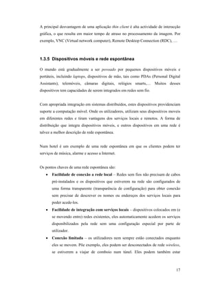 A principal desvantagem de uma aplicação thin client é alta actividade de interacção
gráfica, o que resulta em maior tempo de atraso no processamento da imagem. Por
exemplo, VNC (Virtual network computer), Remote Desktop Connection (RDC), …



1.3.5 Dispositivos móveis e rede espontânea

O mundo está gradualmente a ser povoado por pequenos dispositivos móveis e
portáteis, incluindo laptops, dispositivos de mão, tais como PDAs (Personal Digital
Assistants), telemóveis, câmaras digitais, relógios smarts,… Muitos desses
dispositivos tem capacidades de serem integrados em redes sem fio.


Com apropriada integração em sistemas distribuídos, estes dispositivos providenciam
suporte a computação móvel. Onde os utilizadores, utilizam seus dispositivos moveis
em diferentes redes e tiram vantagens dos serviços locais e remotos. A forma de
distribuição que integra dispositivos móveis, e outros dispositivos em uma rede é
talvez a melhor descrição de rede espontânea.


Num hotel é um exemplo de uma rede espontânea em que os clientes podem ter
serviços de música, alarme e acesso a Internet.


Os pontos chaves de uma rede espontânea são:
   •   Facilidade de conexão a rede local – Redes sem fios não precisam de cabos
       pré-instalados e os dispositivos que estiverem na rede são configurados de
       uma forma transparente (transparência de configuração) para obter conexão
       sem precisar de descrever os nomes ou endereços dos serviços locais para
       poder acede-los.
   •   Facilidade de integração com serviços locais – dispositivos colocados em (e
       se movendo entre) redes existentes, eles automaticamente acedem os serviços
       disponibilizados pela rede sem uma configuração especial por parte de
       utilizador.
   •   Conexão limitada – os utilizadores nem sempre estão conectados enquanto
       eles se movem. Põe exemplo, eles podem ser desconectados de rede wireless,
       se estiverem a viajar de comboio num túnel. Eles podem também estar



                                                                                 17
 