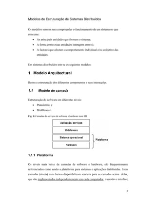 Modelos de Estruturação de Sistemas Distribuídos


Os modelos servem para compreender o funcionamento de um sistema no que
concerne:
    •   As principais entidades que formam o sistema;
    •   A forma como essas entidades interagem entre si;
    •   A factores que afectam o comportamento individual e/ou colectivo das
        entidades.


Em sistemas distribuídos tem-se os seguintes modelos:


1 Modelo Arquitectural

Ilustra a estruturação dos diferentes componentes e suas interacções.

1.1      Modelo de camada

Estruturação do software em diferentes níveis:
    •   Plataforma; e
    •   Middleware.

Fig. 1: Camadas de serviços de software e hardware num SD




1.1.1 Plataforma

Os níveis mais baixo de camadas de software e hardware, são frequentemente
referenciados como sendo a plataforma para sistemas e aplicações distribuídas. Estas
camadas (níveis) mais baixas disponibilizam serviços para as camadas acima delas,
que são implementados independentemente em cada computador, trazendo o interface



                                                                                  3
 