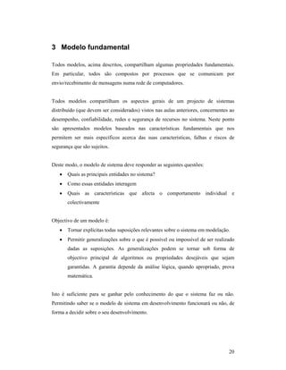 3 Modelo fundamental

Todos modelos, acima descritos, compartilham algumas propriedades fundamentais.
Em particular, todos são compostos por processos que se comunicam por
envio/recebimento de mensagens numa rede de computadores.


Todos modelos compartilham os aspectos gerais de um projecto de sistemas
distribuído (que devem ser considerados) vistos nas aulas anteriores, concernentes ao
desempenho, confiabilidade, redes e segurança de recursos no sistema. Neste ponto
são apresentados modelos baseados nas características fundamentais que nos
permitem ser mais específicos acerca das suas características, falhas e riscos de
segurança que são sujeitos.


Deste modo, o modelo de sistema deve responder as seguintes questões:
   •   Quais as principais entidades no sistema?
   •   Como essas entidades interagem
   •   Quais as características que afecta o comportamento individual e
       colectivamente


Objectivo de um modelo é:
   •   Tornar explícitas todas suposições relevantes sobre o sistema em modelação.
   •   Permitir generalizações sobre o que é possível ou impossível de ser realizado
       dadas as suposições. As generalizações podem se tornar sob forma de
       objectivo principal de algoritmos ou propriedades desejáveis que sejam
       garantidas. A garantia depende da análise lógica, quando apropriado, prova
       matemática.


Isto é suficiente para se ganhar pelo conhecimento do que o sistema faz ou não.
Permitindo saber se o modelo de sistema em desenvolvimento funcionará ou não, de
forma a decidir sobre o seu desenvolvimento.




                                                                                  20
 