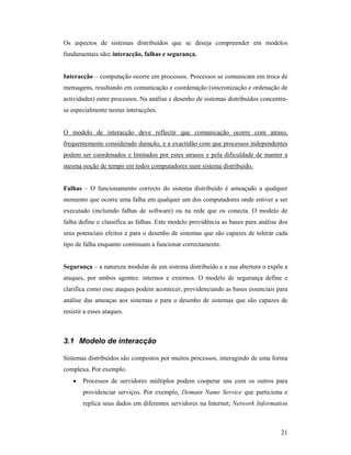 Os aspectos de sistemas distribuídos que se deseja compreender em modelos
fundamentais são: interacção, falhas e segurança.


Interacção – computação ocorre em processos. Processos se comunicam em troca de
mensagens, resultando em comunicação e coordenação (sincronização e ordenação de
actividades) entre processos. Na análise e desenho de sistemas distribuídos concentra-
se especialmente nestas interacções.


O modelo de interacção deve reflectir que comunicação ocorre com atraso,
frequentemente considerado duração, e a exactidão com que processos independentes
podem ser coordenados e limitados por estes atrasos e pela dificuldade de manter a
mesma noção de tempo em todos computadores num sistema distribuído.


Falhas – O funcionamento correcto do sistema distribuído é ameaçado a qualquer
momento que ocorre uma falha em qualquer um dos computadores onde estiver a ser
executado (incluindo falhas de software) ou na rede que os conecta. O modelo de
falha define e classifica as falhas. Este modelo providência as bases para análise dos
seus potenciais efeitos e para o desenho de sistemas que são capazes de tolerar cada
tipo de falha enquanto continuam a funcionar correctamente.


Segurança – a natureza modular de um sistema distribuído e a sua abertura o expõe a
ataques, por ambos agentes: internos e externos. O modelo de segurança define e
clarifica como esse ataques podem acontecer, providenciando as bases essenciais para
análise das ameaças aos sistemas e para o desenho de sistemas que são capazes de
resistir a esses ataques.



3.1 Modelo de interacção

Sistemas distribuídos são compostos por muitos processos, interagindo de uma forma
complexa. Por exemplo.
    •   Processos de servidores múltiplos podem cooperar uns com os outros para
        providenciar serviços. Por exemplo, Domain Name Service que particiona e
        replica seus dados em diferentes servidores na Internet; Network Information



                                                                                   21
 